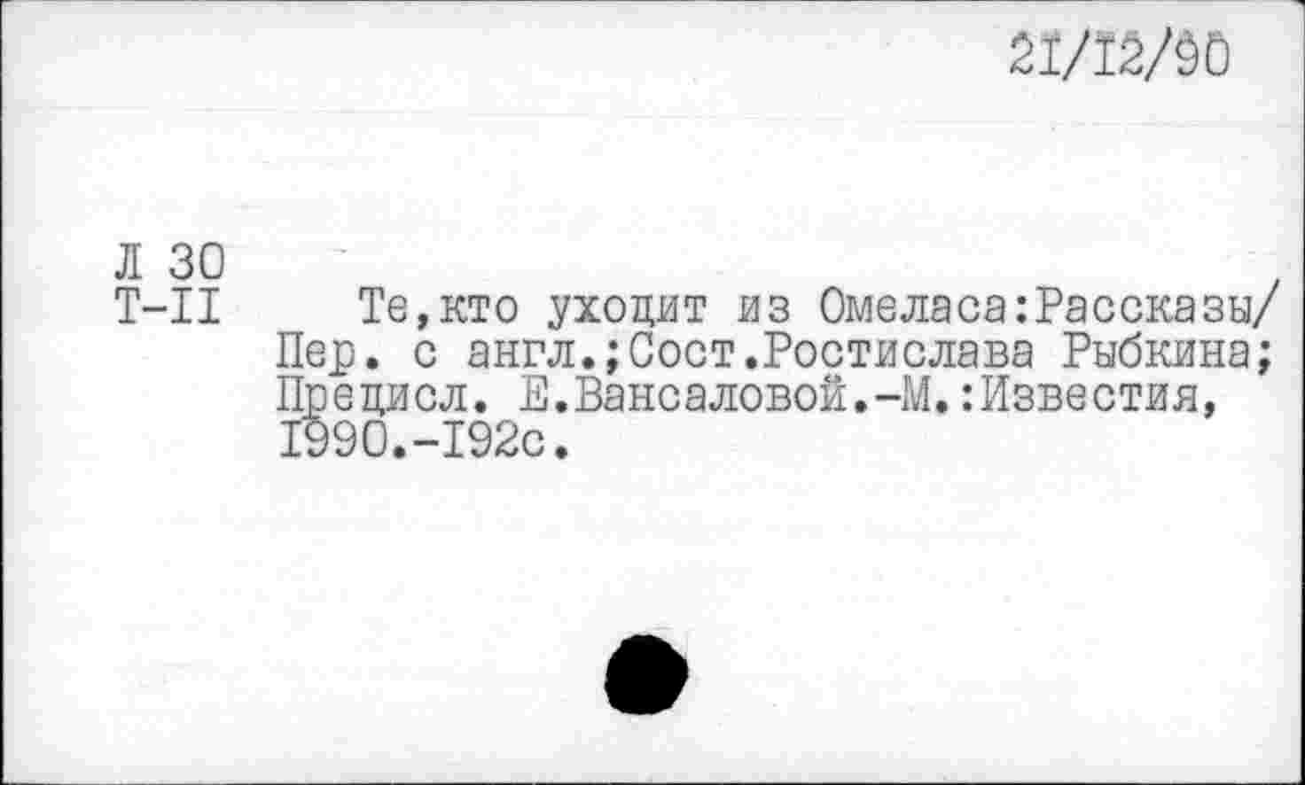 ﻿21/12/50
Л 30
Т-11 Те,кто уходит из Омеласа:Рассказы/ Пер. с англ.;Сост.Ростислава Рыбкина; Прецисл. Е.Вансаловой.-М.:Известия, 1990.-192с.